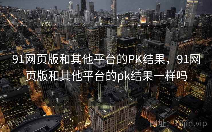 91网页版和其他平台的PK结果,91网页版和其他平台的pk结果一样吗 91网页版和其他平台的PK结果,91网页版和其他平台的pk结果一样吗