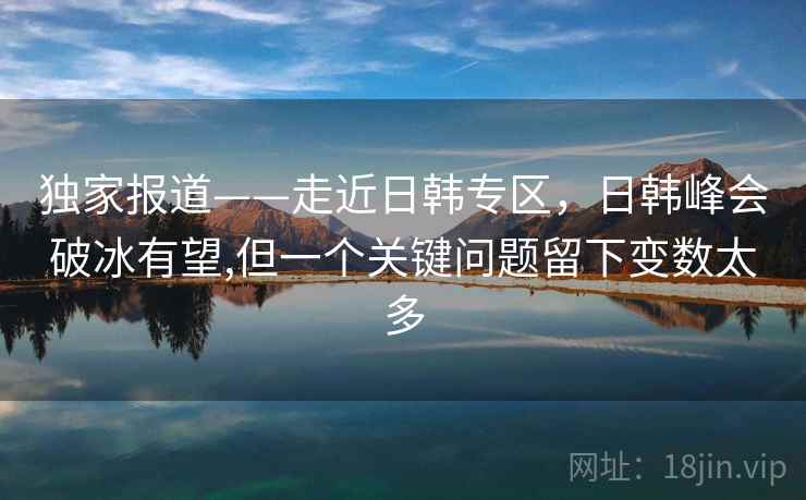 独家报道——走近日韩专区，日韩峰会破冰有望,但一个关键问题留下变数太多