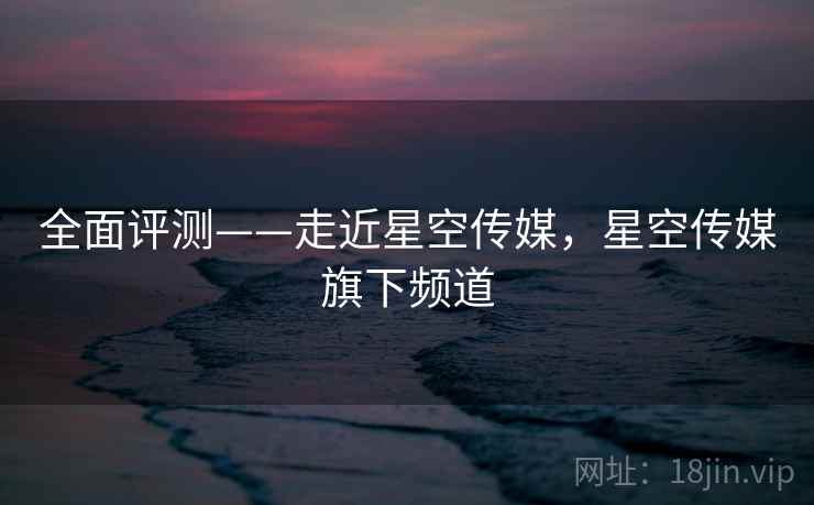 全面评测——走近星空传媒，星空传媒旗下频道