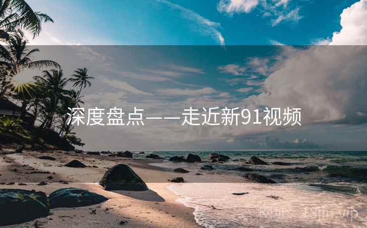 深度盘点——走近新91视频