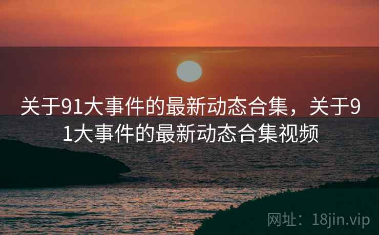 关于91大事件的最新动态合集，关于91大事件的最新动态合集视频