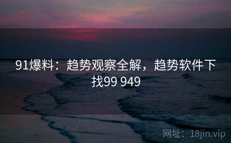 91爆料：趋势观察全解，趋势软件下找99 949