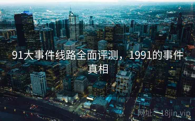 91大事件线路全面评测,1991的事件真相 91大事件线路全面评测,1991的事件真相